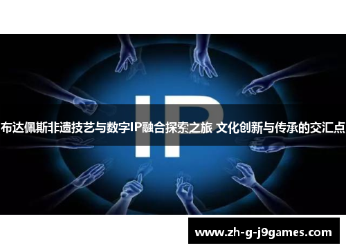 布达佩斯非遗技艺与数字IP融合探索之旅 文化创新与传承的交汇点 布达佩斯非遗技艺与数字IP融合探索之旅 文化创新与传承的交汇点