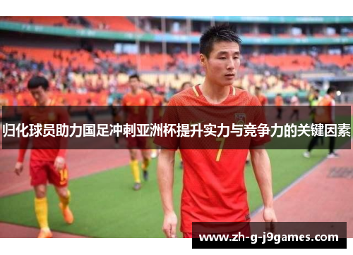 归化球员助力国足冲刺亚洲杯提升实力与竞争力的关键因素 归化球员助力国足冲刺亚洲杯提升实力与竞争力的关键因素
