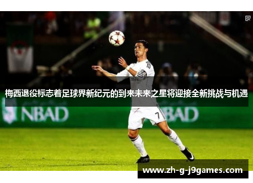 梅西退役标志着足球界新纪元的到来未来之星将迎接全新挑战与机遇 梅西退役标志着足球界新纪元的到来未来之星将迎接全新挑战与机遇