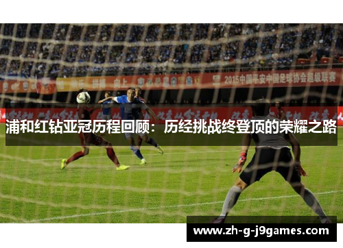 浦和红钻亚冠历程回顾:历经挑战终登顶的荣耀之路 浦和红钻亚冠历程回顾:历经挑战终登顶的荣耀之路